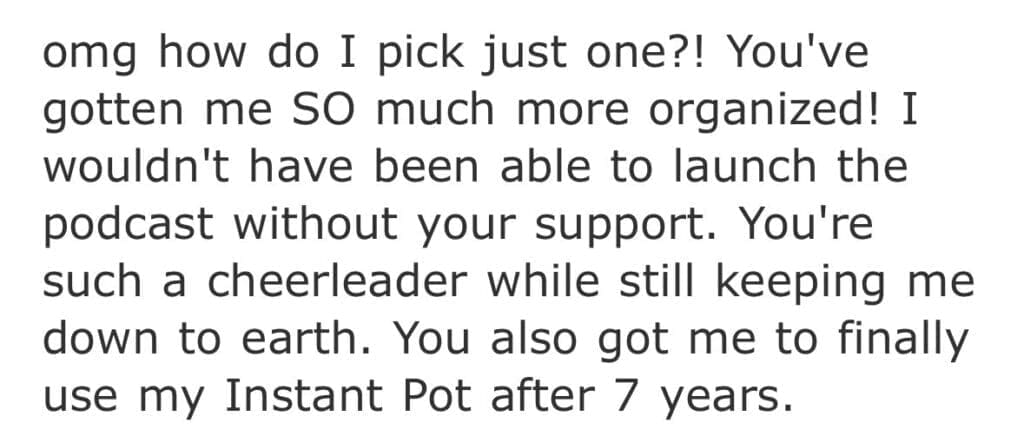 screenshot of text: omg how do I pick just one?! You've gotten me SO much more organized! I wouldn't have been able to launch the podcast without your support. You're such a cheerleader while still keeping me down to earth. You also got me to finally use my Instant Pot after 7 years.